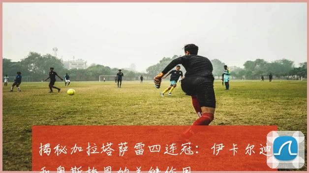 揭秘加拉塔萨雷四连冠：伊卡尔迪和奥斯梅恩的关键作用