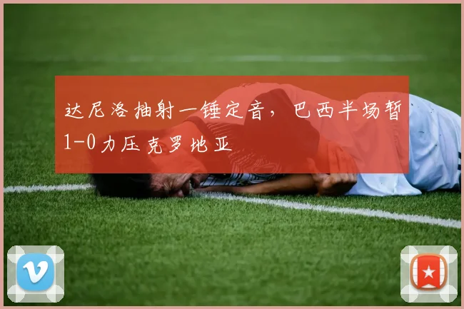 达尼洛抽射一锤定音，巴西半场暂1-0力压克罗地亚