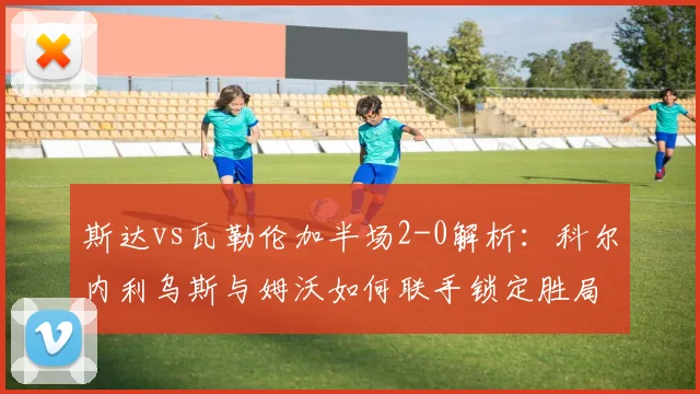 斯达vs瓦勒伦加半场2-0解析：科尔内利乌斯与姆沃如何联手锁定胜局？