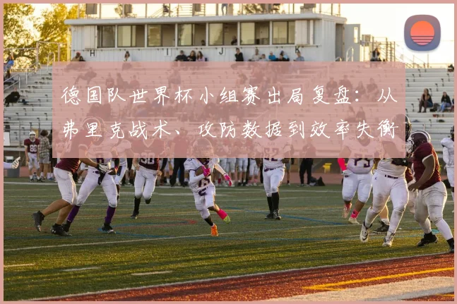 德国队世界杯小组赛出局复盘：从弗里克战术、攻防数据到效率失衡的深度解析
