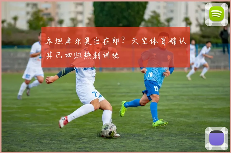 本坦库尔复出在即？天空体育确认其已回归热刺训练