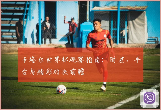 卡塔尔世界杯观赛指南：时差、平台与精彩对决前瞻