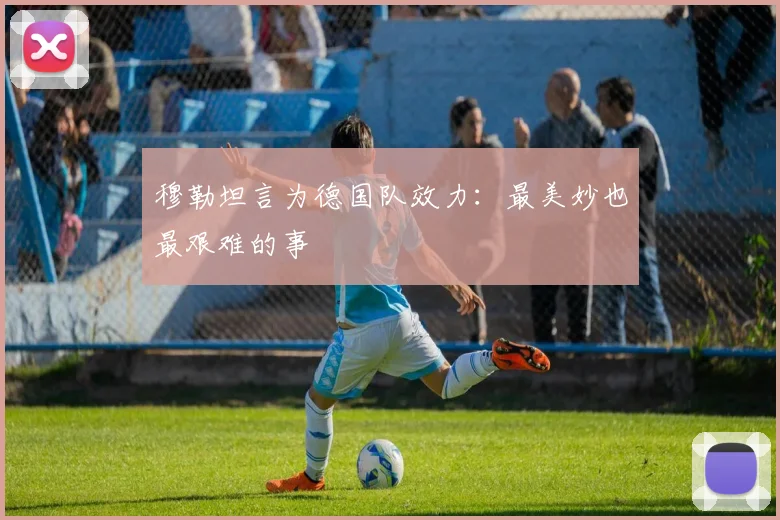 穆勒坦言为德国队效力：最美妙也最艰难的事