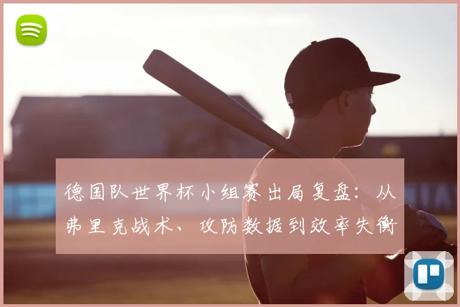 德国队世界杯小组赛出局复盘：从弗里克战术、攻防数据到效率失衡的深度解析