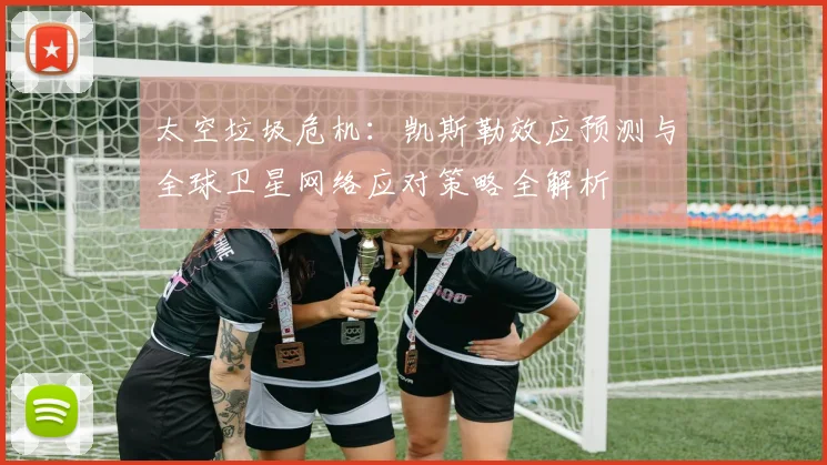 太空垃圾危机:凯斯勒效应预测与全球卫星网络应对策略全解析