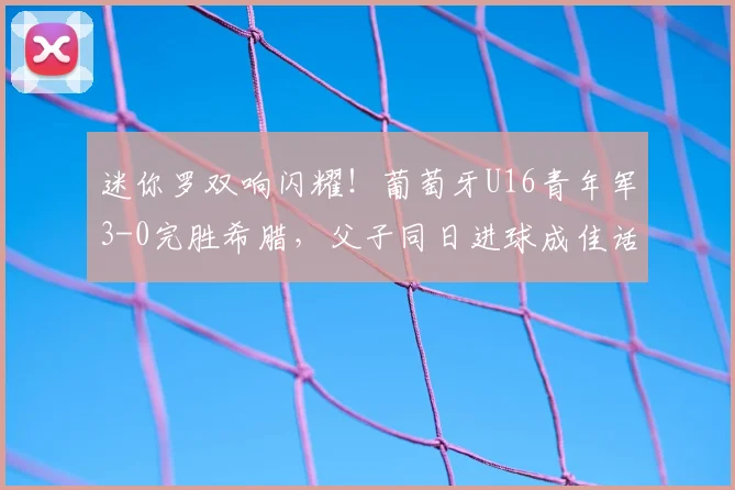 迷你罗双响闪耀！葡萄牙U16青年军3-0完胜希腊，父子同日进球成佳话