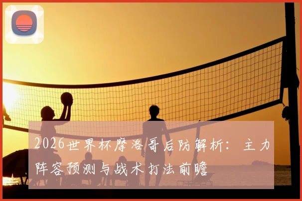 2026世界杯摩洛哥后防解析:主力阵容预测与战术打法前瞻