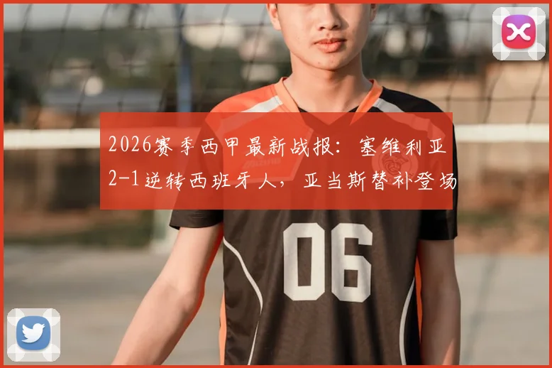 2026赛季西甲最新战报：塞维利亚2-1逆转西班牙人，亚当斯替补登场绝杀视频集锦与技术统计深度回顾