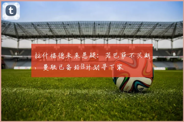 拉什福德未来悬疑：若巴萨不买断，曼联已备好B计划寻下家