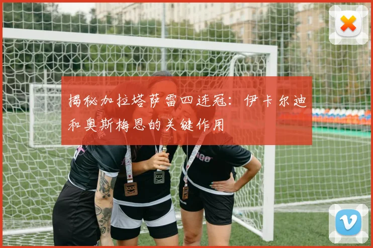 揭秘加拉塔萨雷四连冠：伊卡尔迪和奥斯梅恩的关键作用
